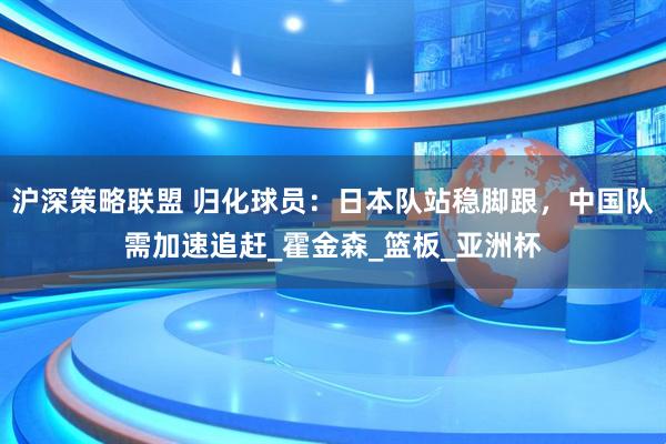 沪深策略联盟 归化球员：日本队站稳脚跟，中国队需加速追赶_霍金森_篮板_亚洲杯