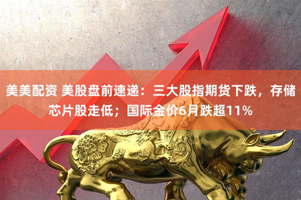 美美配资 美股盘前速递：三大股指期货下跌，存储芯片股走低；国际金价6月跌超11%